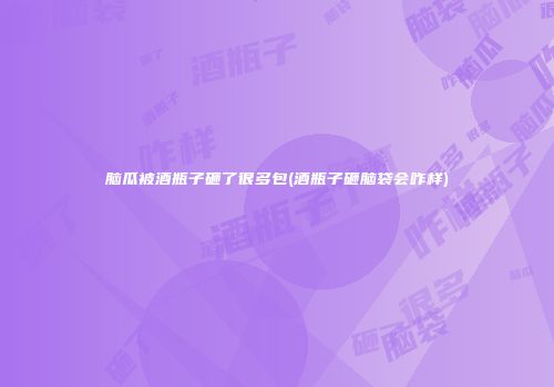 脑瓜被酒瓶子砸了很多包(酒瓶子砸脑袋会咋样)