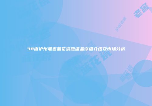 38度泸州老窖蓝花瓷版酒品详细介绍及市场分析