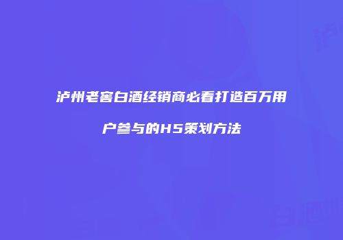 泸州老窖白酒经销商必看打造百万用户参与的H5策划方法
