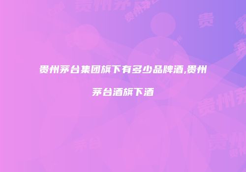 贵州茅台集团旗下有多少品牌酒,贵州茅台酒旗下酒