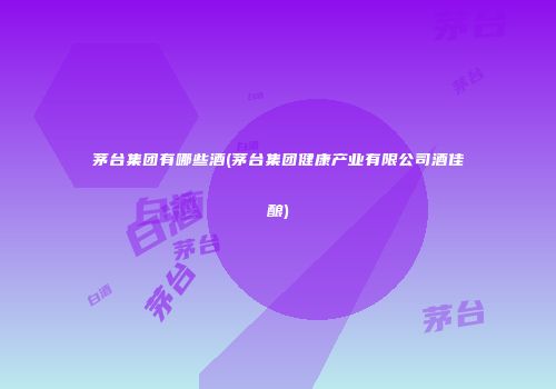 茅台集团有哪些酒(茅台集团健康产业有限公司酒佳酿)