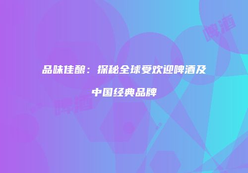 品味佳酿：探秘全球受欢迎啤酒及中国经典品牌