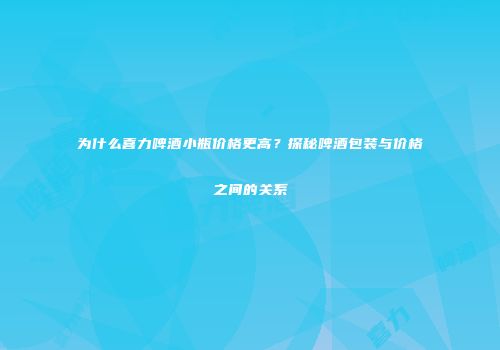 为什么喜力啤酒小瓶价格更高？探秘啤酒包装与价格之间的关系