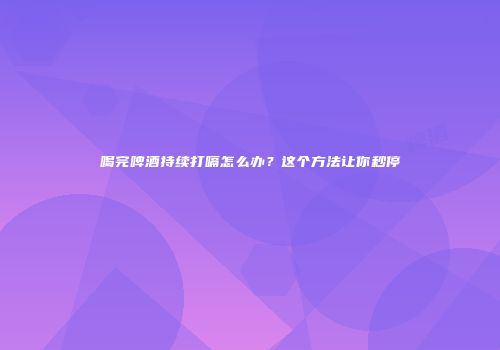 喝完啤酒持续打嗝怎么办？这个方法让你秒停