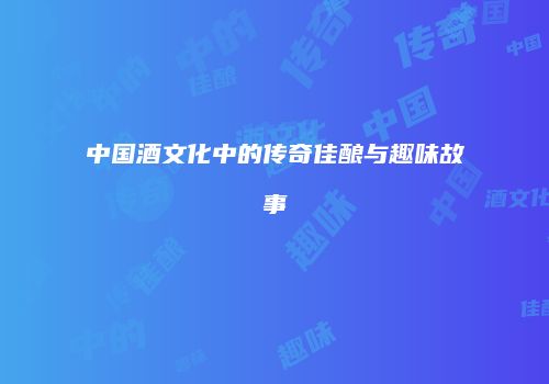 中国酒文化中的传奇佳酿与趣味故事