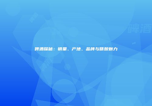 啤酒探秘：销量、产地、品牌与精酿魅力