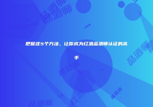 把握这5个方法，让你成为红酒品酒师认证的高手