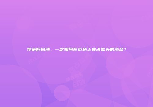 神来醉白酒，一款如何在市场上独占鳌头的酒品？