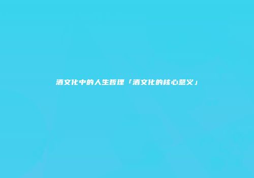 酒文化中的人生哲理「酒文化的核心意义」