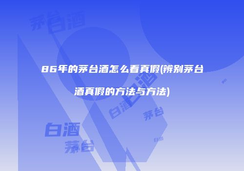 86年的茅台酒怎么看真假(辨别茅台酒真假的方法与方法)