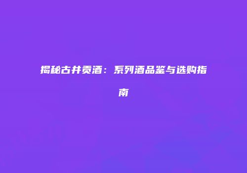 揭秘古井贡酒：系列酒品鉴与选购指南