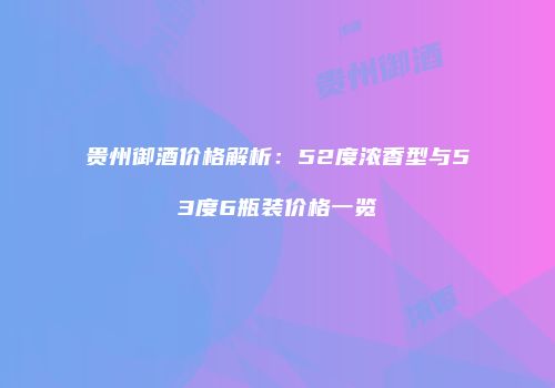 贵州御酒价格解析：52度浓香型与53度6瓶装价格一览