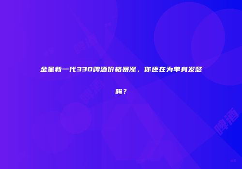 金星新一代330啤酒价格暴涨，你还在为单身发愁吗？