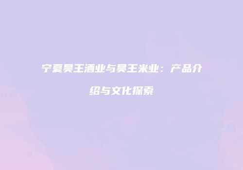 宁夏昊王酒业与昊王米业：产品介绍与文化探索