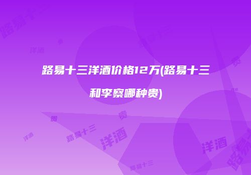 路易十三洋酒价格12万(路易十三和李察哪种贵)