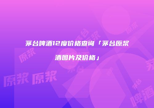 茅台啤酒12度价格查询「茅台原浆酒图片及价格」