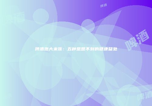 啤酒泡大米饭：五种意想不到的健康益处