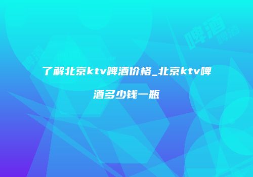 了解北京ktv啤酒价格_北京ktv啤酒多少钱一瓶