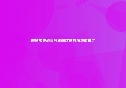 白酒加黄酒易醉正确饮酒方法指南来了