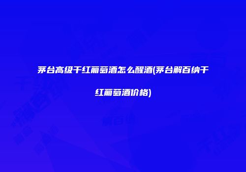 茅台高级干红葡萄酒怎么醒酒(茅台解百纳干红葡萄酒价格)