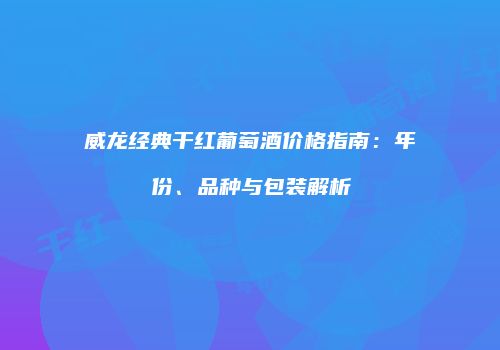 威龙经典干红葡萄酒价格指南：年份、品种与包装解析