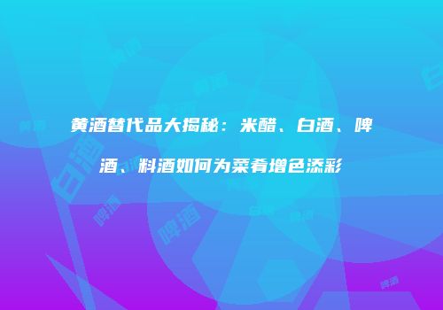 黄酒替代品大揭秘：米醋、白酒、啤酒、料酒如何为菜肴增色添彩