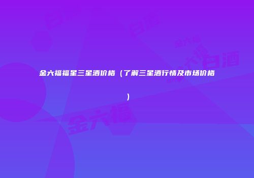 金六福福星三星酒价格（了解三星酒行情及市场价格）