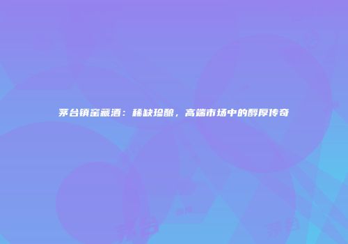 茅台镇窑藏酒：稀缺珍酿，高端市场中的醇厚传奇