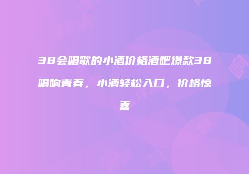 38会唱歌的小酒价格酒吧爆款38唱响青春，小酒轻松入口，价格惊喜