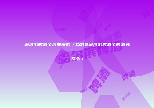 哈尔滨啤酒节消费高吗「2019哈尔滨啤酒节啤酒免费么」