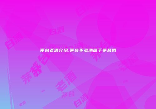 茅台老酒介绍,茅台不老酒属于茅台吗