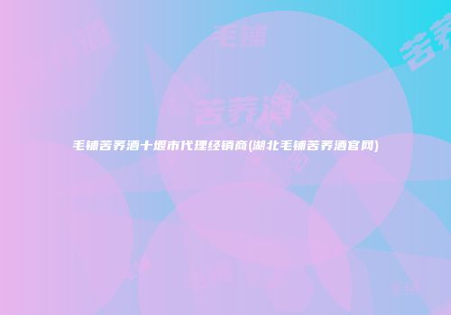 毛铺苦荞酒十堰市代理经销商(湖北毛铺苦荞酒官网)