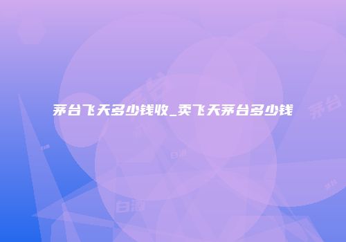 茅台飞天多少钱收_卖飞天茅台多少钱
