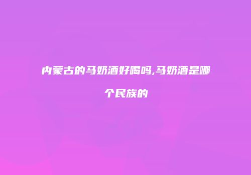 内蒙古的马奶酒好喝吗,马奶酒是哪个民族的