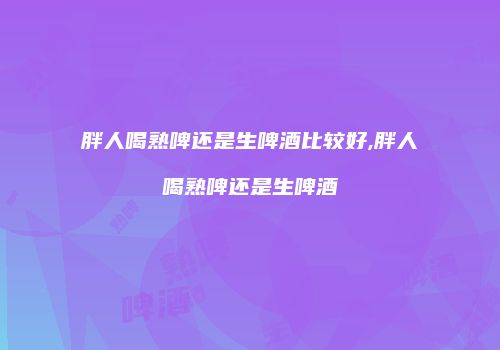胖人喝熟啤还是生啤酒比较好,胖人喝熟啤还是生啤酒