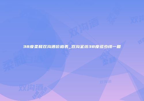 38度柔和双沟酒价格表_双沟圣坊38度多少钱一箱