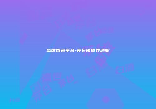 盛世国藏茅台-茅台镇世界酒业