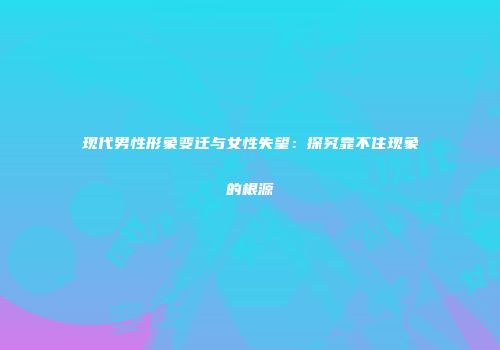 现代男性形象变迁与女性失望：探究靠不住现象的根源