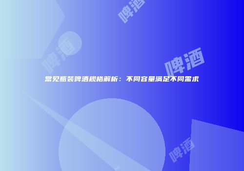常见瓶装啤酒规格解析：不同容量满足不同需求