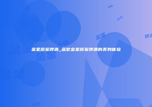 金星原桨啤酒_品尝金星原桨啤酒的美妙体验