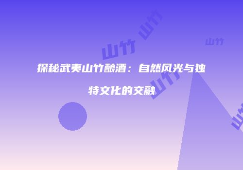 探秘武夷山竹酿酒：自然风光与独特文化的交融