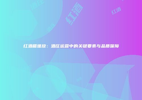 红酒箱堆放：酒庄运营中的关键要素与品质保障