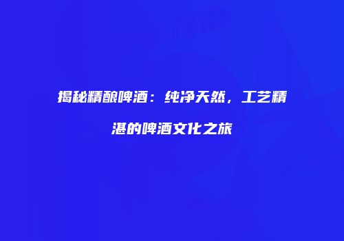 揭秘精酿啤酒：纯净天然，工艺精湛的啤酒文化之旅