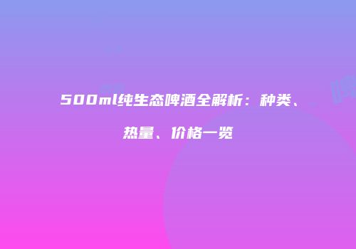 500ml纯生态啤酒全解析：种类、热量、价格一览