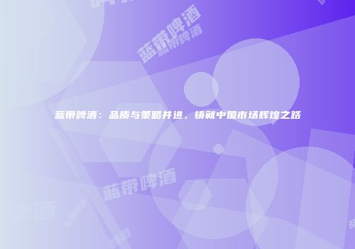 蓝带啤酒：品质与策略并进，铸就中国市场辉煌之路