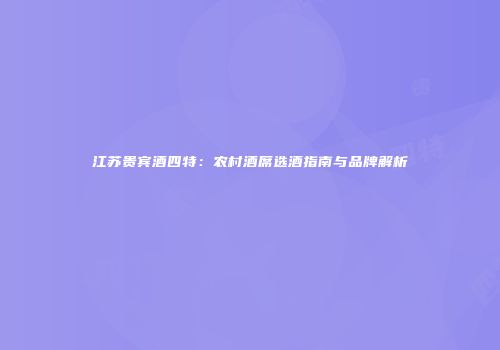 江苏贵宾酒四特：农村酒席选酒指南与品牌解析