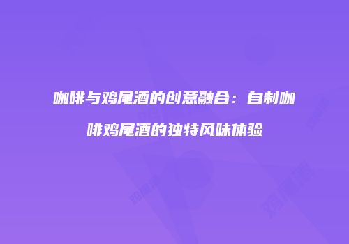 咖啡与鸡尾酒的创意融合：自制咖啡鸡尾酒的独特风味体验