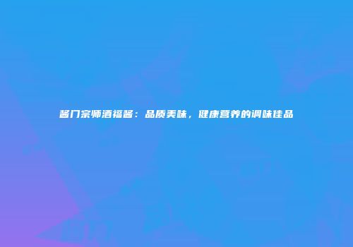 酱门宗师酒福酱：品质美味，健康营养的调味佳品