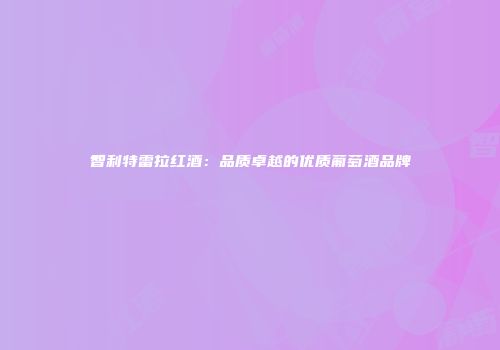 智利特雷拉红酒：品质卓越的优质葡萄酒品牌