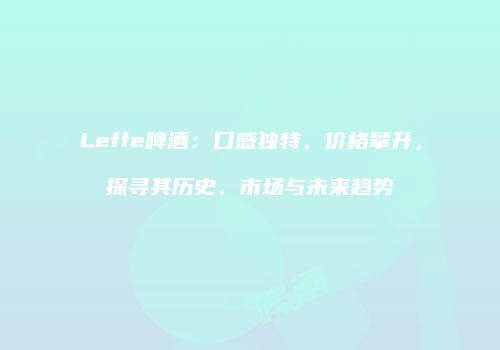 Leffe啤酒：口感独特、价格攀升，探寻其历史、市场与未来趋势